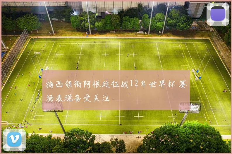 梅西领衔阿根廷征战12年世界杯 赛场表现备受关注