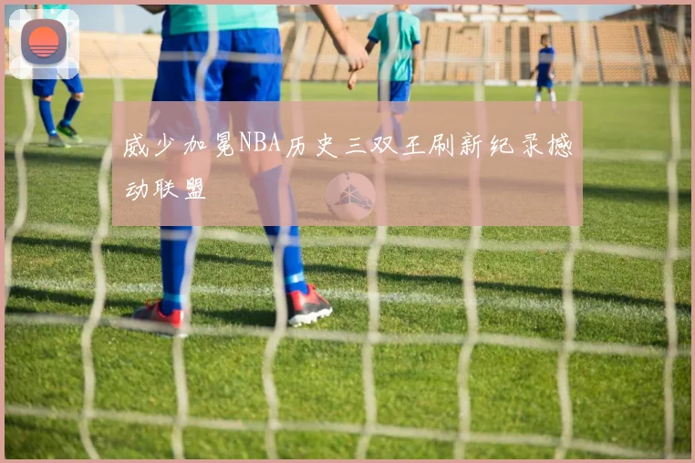 威少加冕NBA历史三双王刷新纪录撼动联盟