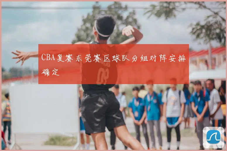 CBA复赛东莞赛区球队分组对阵安排确定