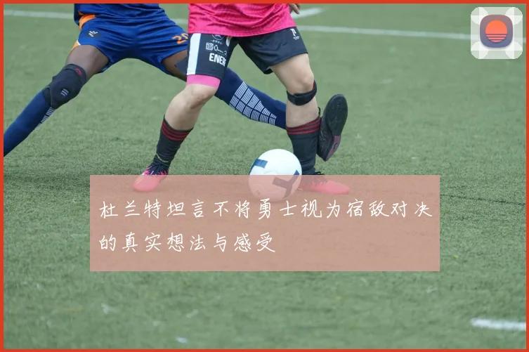 杜兰特坦言不将勇士视为宿敌对决的真实想法与感受