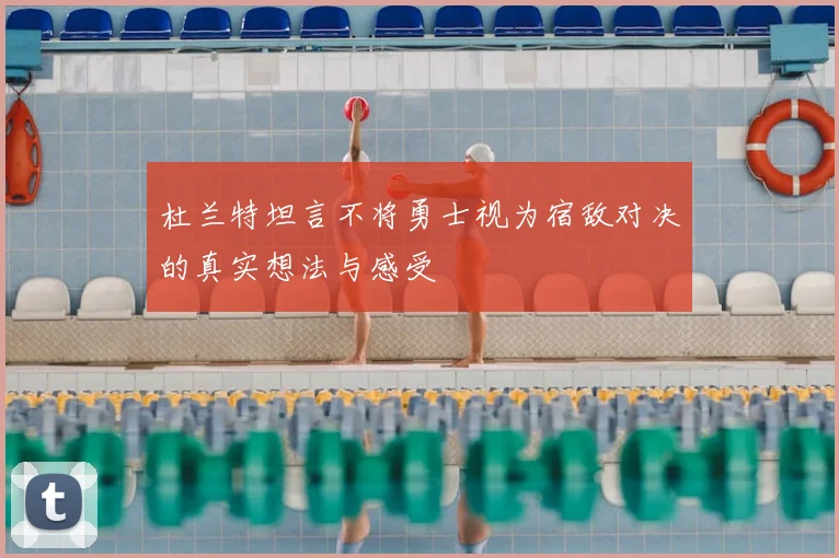 杜兰特坦言不将勇士视为宿敌对决的真实想法与感受