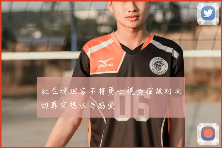 杜兰特坦言不将勇士视为宿敌对决的真实想法与感受