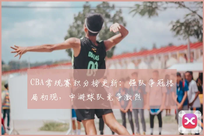 CBA常规赛积分榜更新:强队争冠格局初现,中游球队竞争激烈